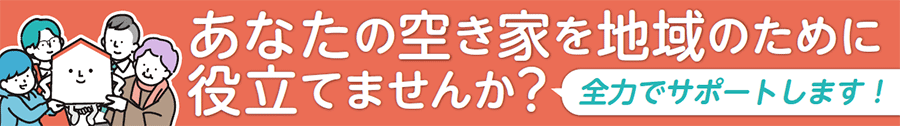 あなたの空き家を地域のために役立てませんか？＜全力でサポートします！＞